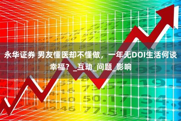 永华证券 男友懂医却不懂做，一年无DOI生活何谈幸福？_互动_问题_影响