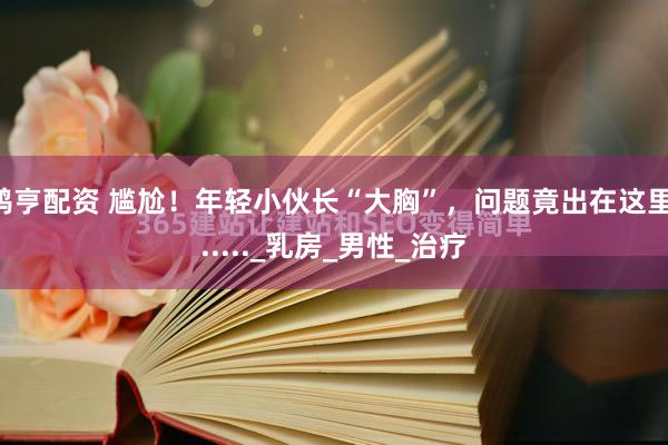 鸿亨配资 尴尬！年轻小伙长“大胸”，问题竟出在这里......_乳房_男性_治疗