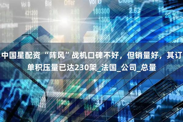中国星配资 “阵风”战机口碑不好，但销量好，其订单积压量已达230架_法国_公司_总量