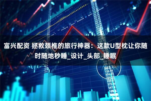 富兴配资 拯救颈椎的旅行神器：这款U型枕让你随时随地秒睡_设计_头部_睡眠
