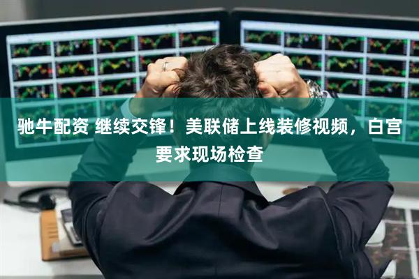 驰牛配资 继续交锋！美联储上线装修视频，白宫要求现场检查