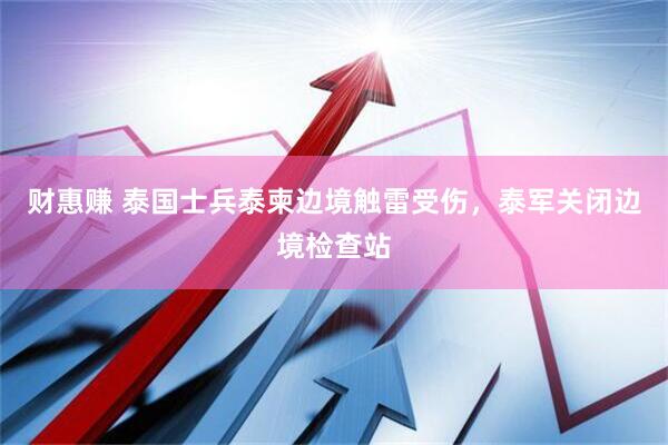 财惠赚 泰国士兵泰柬边境触雷受伤，泰军关闭边境检查站