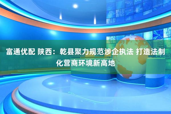 富通优配 陕西：乾县聚力规范涉企执法 打造法制化营商环境新高地