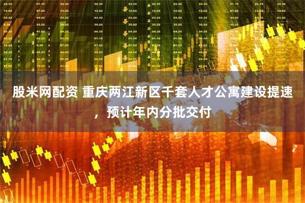 股米网配资 重庆两江新区千套人才公寓建设提速，预计年内分批交付