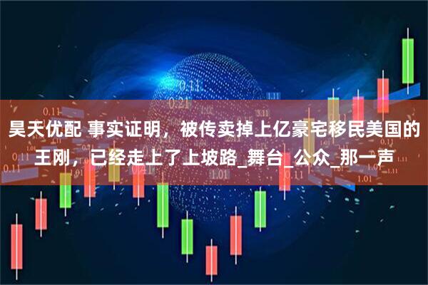 昊天优配 事实证明，被传卖掉上亿豪宅移民美国的王刚，已经走上了上坡路_舞台_公众_那一声