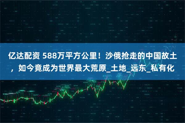 亿达配资 588万平方公里！沙俄抢走的中国故土，如今竟成为世界最大荒原_土地_远东_私有化
