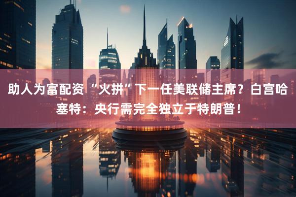 助人为富配资 “火拼”下一任美联储主席？白宫哈塞特：央行需完全独立于特朗普！