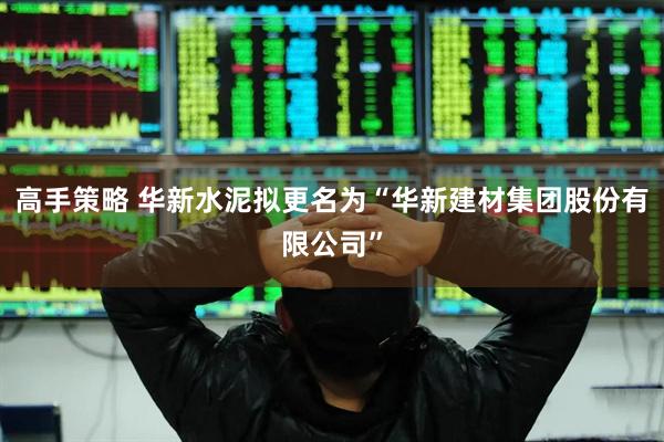 高手策略 华新水泥拟更名为“华新建材集团股份有限公司”