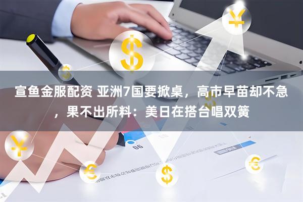 宣鱼金服配资 亚洲7国要掀桌，高市早苗却不急，果不出所料：美日在搭台唱双簧