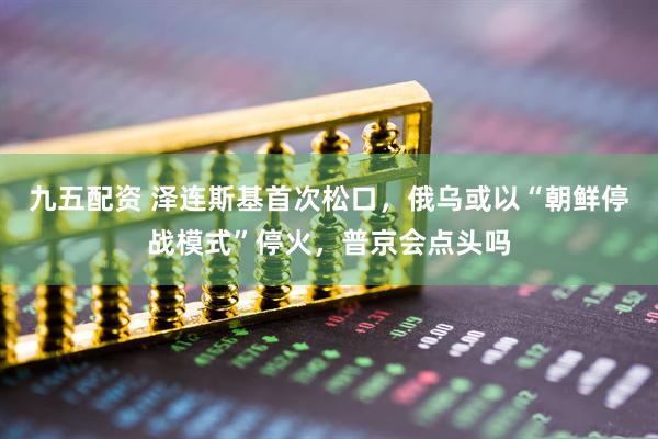 九五配资 泽连斯基首次松口,俄乌或以“朝鲜停战模式”停火,普京会点头吗