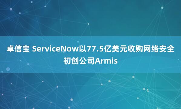 卓信宝 ServiceNow以77.5亿美元收购网络安全初创公司Armis