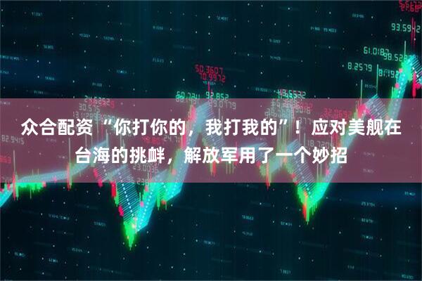 众合配资 “你打你的，我打我的”！应对美舰在台海的挑衅，解放军用了一个妙招