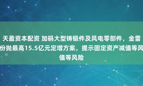 天盈资本配资 加码大型铸锻件及风电零部件，金雷股份抛最高15.5亿元定增方案，提示固定资产减值等风险