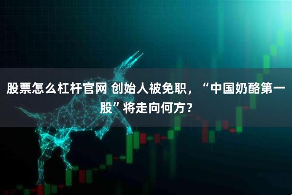 股票怎么杠杆官网 创始人被免职，“中国奶酪第一股”将走向何方？