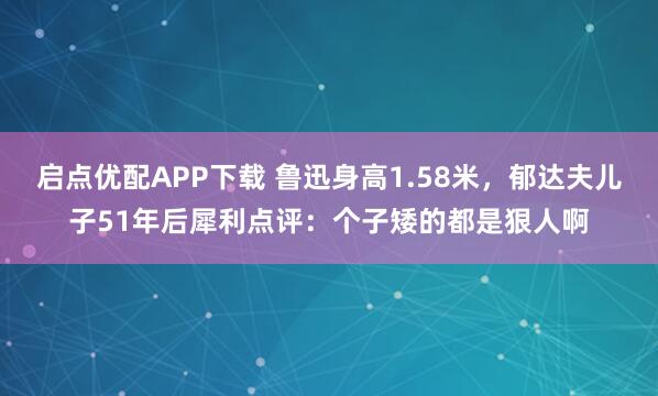 启点优配APP下载 鲁迅身高1.58米，郁达夫儿子51年后犀利点评：个子矮的都是狠人啊