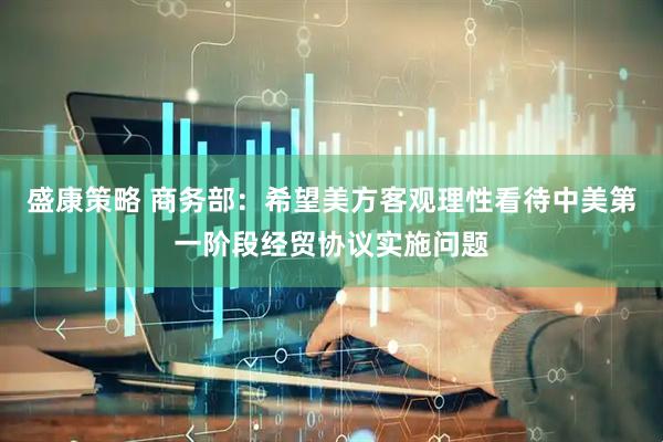 盛康策略 商务部：希望美方客观理性看待中美第一阶段经贸协议实施问题
